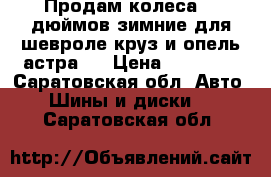 Продам колеса 16 дюймов зимние для шевроле круз и опель-астра J › Цена ­ 14 000 - Саратовская обл. Авто » Шины и диски   . Саратовская обл.
